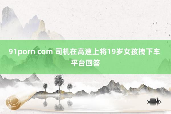 91porn com 司机在高速上将19岁女孩拽下车 平台回答