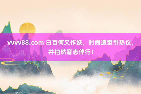 vvvv88.com 白百何又作妖，时尚造型引热议，井柏然窘态伴行！