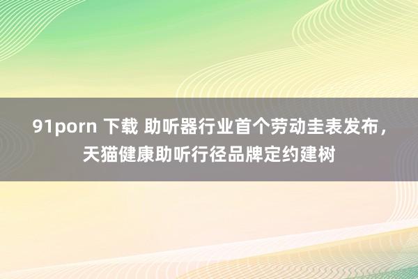91porn 下载 助听器行业首个劳动圭表发布，天猫健康助听行径品牌定约建树