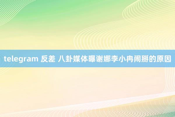telegram 反差 八卦媒体曝谢娜李小冉闹掰的原因