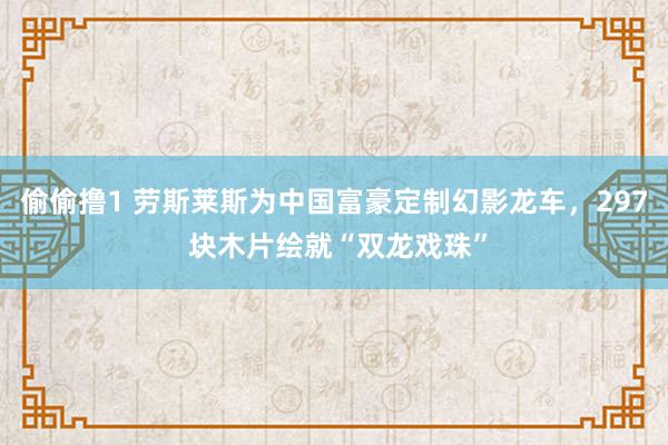偷偷撸1 劳斯莱斯为中国富豪定制幻影龙车，297 块木片绘就“双龙戏珠”