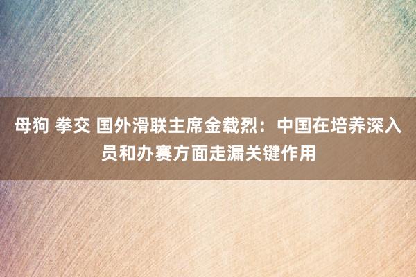 母狗 拳交 国外滑联主席金载烈：中国在培养深入员和办赛方面走漏关键作用