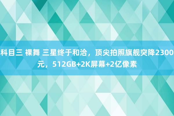 科目三 裸舞 三星终于和洽，顶尖拍照旗舰突降2300元，512GB+2K屏幕+2亿像素