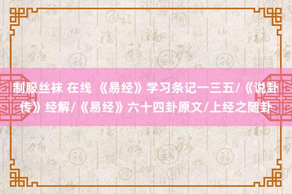 制服丝袜 在线 《易经》学习条记一三五/《说卦传》经解/《易经》六十四卦原文/上经之随卦
