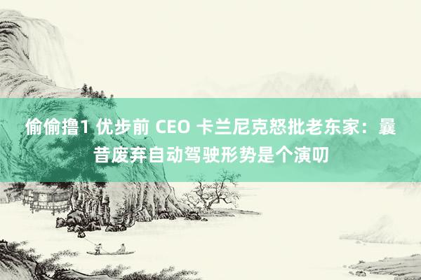 偷偷撸1 优步前 CEO 卡兰尼克怒批老东家：曩昔废弃自动驾驶形势是个演叨