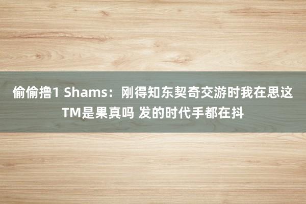 偷偷撸1 Shams：刚得知东契奇交游时我在思这TM是果真吗 发的时代手都在抖
