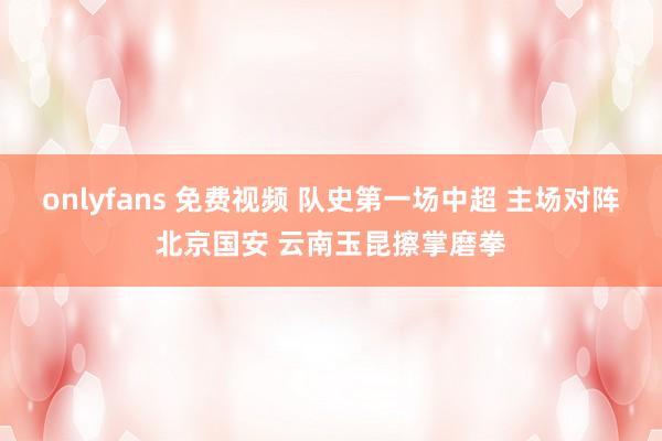 onlyfans 免费视频 队史第一场中超 主场对阵北京国安 云南玉昆擦掌磨拳