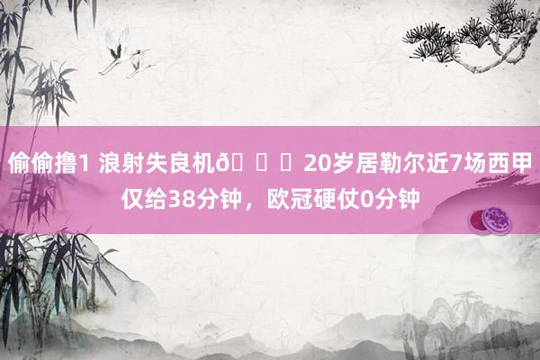 偷偷撸1 浪射失良机😔20岁居勒尔近7场西甲仅给38分钟，欧冠硬仗0分钟