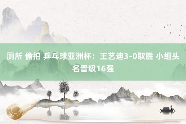 厕所 偷拍 乒乓球亚洲杯：王艺迪3-0取胜 小组头名晋级16强
