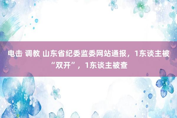 电击 调教 山东省纪委监委网站通报，1东谈主被“双开”，1东谈主被查