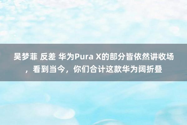 吴梦菲 反差 华为Pura X的部分皆依然讲收场，看到当今，你们合计这款华为阔折叠