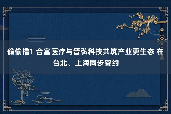 偷偷撸1 合富医疗与晋弘科技共筑产业更生态 在台北、上海同步签约