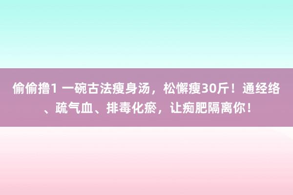 偷偷撸1 一碗古法瘦身汤，松懈瘦30斤！通经络、疏气血、排毒化瘀，让痴肥隔离你！
