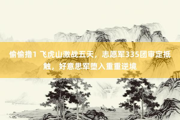 偷偷撸1 飞虎山激战五天，志愿军335团审定抵触，好意思军堕入重重逆境