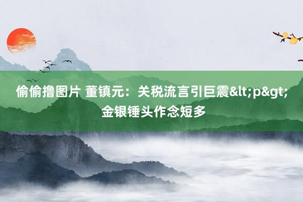偷偷撸图片 董镇元：关税流言引巨震<p> 金银锤头作念短多