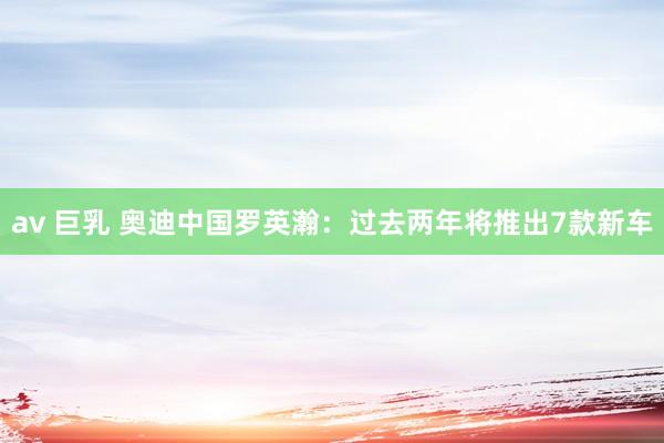av 巨乳 奥迪中国罗英瀚：过去两年将推出7款新车